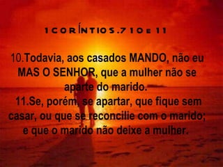 1CORÍNTIOS.7 10 e 11 10. Todavia, aos casados MANDO, não eu MAS O SENHOR, que a mulher não se aparte do marido.   11.Se, porém, se apartar, que fique sem casar, ou que se reconcilie com o marido; e que o marido não deixe a mulher.  
