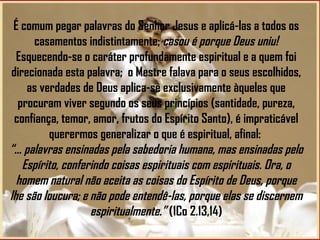 É comum pegar palavras do Senhor Jesus e aplicá-las a todos os casamentos indistintamente;  casou é porque Deus uniu!  Esquecendo-se o caráter profundamente espiritual e a quem foi direcionada esta palavra;   o Mestre falava para o seus escolhidos, as verdades de Deus aplica-se exclusivamente àqueles que procuram viver segundo os seus princípios (santidade, pureza, confiança, temor, amor, frutos do Espírito Santo), é impraticável querermos generalizar o que é espiritual, afinal:  “... palavras ensinadas pela sabedoria humana, mas ensinadas pelo Espírito, conferindo coisas espirituais com espirituais. Ora, o homem natural não aceita as coisas do Espírito de Deus, porque lhe são loucura; e não pode entendê-las, porque elas se discernem espiritualmente.”  (1Co 2.13,14) 