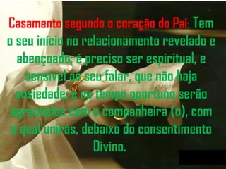 Casamento segundo o coração do Pai :   Tem o seu início no relacionamento revelado e abençoado; é preciso ser espiritual, e sensível ao seu falar, que não haja ansiedade; e no tempo oportuno serão agraciados com a companheira (o), com o qual unirás, debaixo do consentimento Divino.  