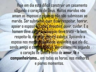 Hoje em dia está dificil construir um casamento sUgundo o coração de Deus. Muitos maridos não amam as esposas e esposas não são submissas ao marido. Ser submissa, quer dizer respeitar, honrar, apoiar o esposo em suas decisões, ouvir, cuidar. E o homem deve amar sua esposa, deve tratá - la bem, respeita-lá, mostrar que é o cabeça. Apoiando a esposa nos momentos difíceis, ouvindo o que ela diz, sendo amigo e compreendo-a. Um casamento segundo o coração de Deus é feito de  amor, fé  e  companheirismo...  em todas as horas, nos melhores e piores momentos.  