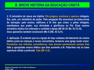 Material Preparado Por Pr João Luiz Marques –
CPPED 2009
2. O ministério de Jesus era tríplice: Ele pregava, ensinava e operava milagres.
Era, pois, um ministério de poder. Pela pregação Ele anunciava as boas-novas
de salvação; pelo ensino, edificava a fé dos que criam, e pelos milagres,
manifestava seu poder, sua divindade e glorificava ao Pai. Esse mesmo
ministério tríplice foi ordenado e confiado à Igreja (Mt 28.19; Mc 16.15,18).
Seus apóstolos também ensinavam (Mc 6.30b; At 5.21).
3. Aplicação. É evidente que se a Igreja de hoje cuidasse devidamente do ensino
bíblico junto às crianças e novos convertidos, teríamos uma igreja muito maior.
Pecadores aos milhares convertem-se, mas poucos permanecem porque lhes
falta o apropriado ensino bíblico que lhes aumente a fé. Falta-lhes raiz ou base
espiritual sólida e profunda. Vide (Mt 13.6).
B. BREVE HISTÓRIA DA EDUCAÇÃO CRISTÃ
 
