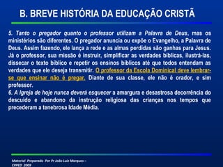 Material Preparado Por Pr João Luiz Marques –
CPPED 2009
5.  Tanto  o  pregador  quanto  o  professor  utilizam  a  Palavra  de  Deus, mas os
ministérios são diferentes. O pregador anuncia ou expõe o Evangelho, a Palavra de
Deus. Assim fazendo, ele lança a rede e as almas perdidas são ganhas para Jesus.
Já o professor, sua missão é instruir, simplificar as verdades bíblicas, ilustrá-las,
dissecar o texto bíblico e repetir os ensinos bíblicos até que todos entendam as
verdades que ele deseja transmitir. O professor da Escola Dominical deve lembrar-
se que ensinar não é pregar. Diante de sua classe, ele não é orador, e sim
professor.
6. A Igreja de hoje nunca deverá esquecer a amargura e desastrosa decorrência do
descuido e abandono da instrução religiosa das crianças nos tempos que
precederam a tenebrosa Idade Média.
B. BREVE HISTÓRIA DA EDUCAÇÃO CRISTÃ
 