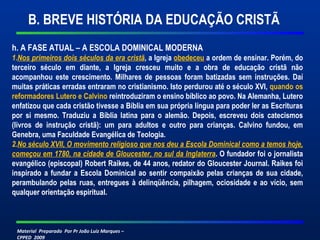 Material Preparado Por Pr João Luiz Marques –
CPPED 2009
h. A FASE ATUAL – A ESCOLA DOMINICAL MODERNA
1.Nos primeiros dois séculos da era cristã, a Igreja obedeceu a ordem de ensinar. Porém, do
terceiro século em diante, a Igreja cresceu muito e a obra de educação cristã não
acompanhou este crescimento. Milhares de pessoas foram batizadas sem instruções. Daí
muitas práticas erradas entraram no cristianismo. Isto perdurou até o século XVI, quando os
reformadores Lutero e Calvino reintroduziram o ensino bíblico ao povo. Na Alemanha, Lutero
enfatizou que cada cristão tivesse a Bíblia em sua própria língua para poder ler as Escrituras
por si mesmo. Traduziu a Bíblia latina para o alemão. Depois, escreveu dois catecismos
(livros de instrução cristã): um para adultos e outro para crianças. Calvino fundou, em
Genebra, uma Faculdade Evangélica de Teologia.
2.No século XVII, O movimento religioso que nos deu a Escola Dominical como a temos hoje,
começou em 1780, na cidade de Gloucester, no sul da Inglaterra. O fundador foi o jornalista
evangélico (episcopal) Robert Raikes, de 44 anos, redator do Gloucester Journal. Raikes foi
inspirado a fundar a Escola Dominical ao sentir compaixão pelas crianças de sua cidade,
perambulando pelas ruas, entregues à delinqüência, pilhagem, ociosidade e ao vício, sem
qualquer orientação espiritual.
B. BREVE HISTÓRIA DA EDUCAÇÃO CRISTÃ
 