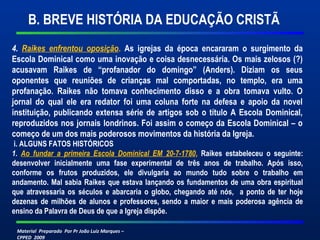 Material Preparado Por Pr João Luiz Marques –
CPPED 2009
4. Raikes enfrentou oposição. As igrejas da época encararam o surgimento da
Escola Dominical como uma inovação e coisa desnecessária. Os mais zelosos (?)
acusavam Raikes de “profanador do domingo” (Anders). Diziam os seus
oponentes que reuniões de crianças mal comportadas, no templo, era uma
profanação. Raikes não tomava conhecimento disso e a obra tomava vulto. O
jornal do qual ele era redator foi uma coluna forte na defesa e apoio da novel
instituição, publicando extensa série de artigos sob o título A Escola Dominical,
reproduzidos nos jornais londrinos. Foi assim o começo da Escola Dominical – o
começo de um dos mais poderosos movimentos da história da Igreja.
i. ALGUNS FATOS HISTÓRICOS
1. Ao fundar a primeira Escola Dominical EM 20-7-1780, Raikes estabeleceu o seguinte:
desenvolver inicialmente uma fase experimental de três anos de trabalho. Após isso,
conforme os frutos produzidos, ele divulgaria ao mundo tudo sobre o trabalho em
andamento. Mal sabia Raikes que estava lançando os fundamentos de uma obra espiritual
que atravessaria os séculos e abarcaria o globo, chegando até nós, a ponto de ter hoje
dezenas de milhões de alunos e professores, sendo a maior e mais poderosa agência de
ensino da Palavra de Deus de que a Igreja dispõe.
B. BREVE HISTÓRIA DA EDUCAÇÃO CRISTÃ
 
