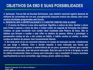 Material Preparado Por Pr João Luiz Marques –
CPPED 2009
2. Aplicação. Tem-se lido de Escolas Dominicais, cujo relatório nacional registra dezenas de
milhares de conversões em um ano, evangelizando enquanto ensina nas classes, bem como
noutras atividades programadas pela Escola.
b. DESENVOLVER A ESPIRITUALIDADE E O CARÁTER CRISTÃO DOS ALUNOS
1. O ensino da Palavra é uma obra espiritual. Significa a cultura da alma. Ganhar o aluno
para Cristo é apenas o início da obra; é mister cuidar em seguida da formação dos hábitos
cristãos, os quais resultarão num caráter ideal modelado pela Palavra de Deus. São os
hábitos que formam o caráter e este influi no destino da pessoa. Afirma a psicologia: o
pensamento conduz ao ato, o ato conduz ao hábito, o hábito conduz ao caráter, o caráter
conduz ao destino da pessoa. Isso humanamente falando.
2. Em toda parte vê-se um crescente interesse no campo da instrução secular, notadamente
no que tange à infância. Com o devido respeito à essa instrução que temos por
indispensável para o progresso e sobrevivência de um povo, queremos afirmar que a escola
provê apenas instrução, mas não provê educação. Esta tem que vir do lar e da Igreja, se esta
for bíblica fundamental. Deixe a criança sem instrução e veja o resultado! O mesmo acontece
espiritualmente ao novo convertido, seja criança, jovem, adulto ou idoso.
OBJETIVOS DA EBD E SUAS POSSIBILIDADES
 