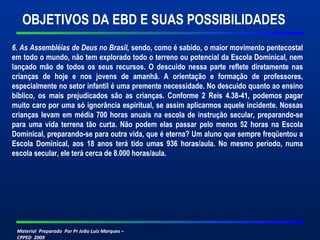 Material Preparado Por Pr João Luiz Marques –
CPPED 2009
6. As Assembléias de Deus no Brasil, sendo, como é sabido, o maior movimento pentecostal
em todo o mundo, não tem explorado todo o terreno ou potencial da Escola Dominical, nem
lançado mão de todos os seus recursos. O descuido nessa parte reflete diretamente nas
crianças de hoje e nos jovens de amanhã. A orientação e formação de professores,
especialmente no setor infantil é uma premente necessidade. No descuido quanto ao ensino
bíblico, os mais prejudicados são as crianças. Conforme 2 Reis 4.38-41, podemos pagar
muito caro por uma só ignorância espiritual, se assim aplicarmos aquele incidente. Nossas
crianças levam em média 700 horas anuais na escola de instrução secular, preparando-se
para uma vida terrena tão curta. Não podem elas passar pelo menos 52 horas na Escola
Dominical, preparando-se para outra vida, que é eterna? Um aluno que sempre freqüentou a
Escola Dominical, aos 18 anos terá tido umas 936 horas/aula. No mesmo período, numa
escola secular, ele terá cerca de 8.000 horas/aula.
OBJETIVOS DA EBD E SUAS POSSIBILIDADES
 