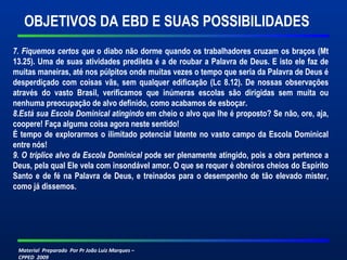Material Preparado Por Pr João Luiz Marques –
CPPED 2009
7. Fiquemos certos que o diabo não dorme quando os trabalhadores cruzam os braços (Mt
13.25). Uma de suas atividades predileta é a de roubar a Palavra de Deus. E isto ele faz de
muitas maneiras, até nos púlpitos onde muitas vezes o tempo que seria da Palavra de Deus é
desperdiçado com coisas vãs, sem qualquer edificação (Lc 8.12). De nossas observações
através do vasto Brasil, verificamos que inúmeras escolas são dirigidas sem muita ou
nenhuma preocupação de alvo definido, como acabamos de esboçar.
8.Está sua Escola Dominical atingindo em cheio o alvo que lhe é proposto? Se não, ore, aja,
coopere! Faça alguma coisa agora neste sentido!
É tempo de explorarmos o ilimitado potencial latente no vasto campo da Escola Dominical
entre nós!
9. O tríplice alvo da Escola Dominical pode ser plenamente atingido, pois a obra pertence a
Deus, pela qual Ele vela com insondável amor. O que se requer é obreiros cheios do Espírito
Santo e de fé na Palavra de Deus, e treinados para o desempenho de tão elevado mister,
como já dissemos.
OBJETIVOS DA EBD E SUAS POSSIBILIDADES
 