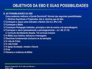 Material Preparado Por Pr João Luiz Marques –
CPPED 2009
B. AS POSSIBILIDADES DA EBD
Como podemos melhorar a Escola Dominical? Através das seguintes possibilidades:
1. Obreiros Espirituais e Preparados. Isto é, obreiros que de fato:
 Conheçam a Jesus como Salvador e Senhor (Os 6.3; 2Pe 3.18)
 Conheçam a Bíblia
 Conheçam Pedagogia (métodos, princípios e leis do ensino e da aprendizagem)
 Conheçam o aluno (pessoalmente e psicologicamente – Jo 1.48; 21.15)
2. Currículo devidamente dosado. Tal currículo incluirá:
 A Bíblia (sua história, estrutura e mensagem)
 Doutrinas fundamentais (inclusive as da salvação)
 A vida de Cristo
 A vida Cristã
 A Igreja (fundação, missão e futuro)
 O lar
 Homens e mulheres da Bíblia
OBJETIVOS DA EBD E SUAS POSSIBILIDADES
 