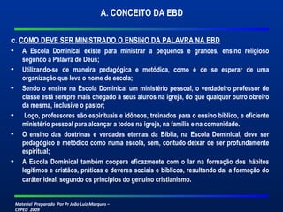 Material Preparado Por Pr João Luiz Marques –
CPPED 2009
A. CONCEITO DA EBD
c. COMO DEVE SER MINISTRADO O ENSINO DA PALAVRA NA EBD
• A Escola Dominical existe para ministrar a pequenos e grandes, ensino religioso
segundo a Palavra de Deus;
• Utilizando-se de maneira pedagógica e metódica, como é de se esperar de uma
organização que leva o nome de escola;
• Sendo o ensino na Escola Dominical um ministério pessoal, o verdadeiro professor de
classe está sempre mais chegado à seus alunos na igreja, do que qualquer outro obreiro
da mesma, inclusive o pastor;
• Logo, professores são espirituais e idôneos, treinados para o ensino bíblico, e eficiente
ministério pessoal para alcançar a todos na igreja, na família e na comunidade.
• O ensino das doutrinas e verdades eternas da Bíblia, na Escola Dominical, deve ser
pedagógico e metódico como numa escola, sem, contudo deixar de ser profundamente
espiritual;
• A Escola Dominical também coopera eficazmente com o lar na formação dos hábitos
legítimos e cristãos, práticas e deveres sociais e bíblicos, resultando daí a formação do
caráter ideal, segundo os princípios do genuíno cristianismo.
 