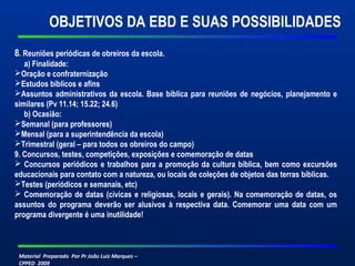 Material Preparado Por Pr João Luiz Marques –
CPPED 2009
8. Reuniões periódicas de obreiros da escola.
a) Finalidade:
Oração e confraternização
Estudos bíblicos e afins
Assuntos administrativos da escola. Base bíblica para reuniões de negócios, planejamento e
similares (Pv 11.14; 15.22; 24.6)
b) Ocasião:
Semanal (para professores)
Mensal (para a superintendência da escola)
Trimestral (geral – para todos os obreiros do campo)
9. Concursos, testes, competições, exposições e comemoração de datas
 Concursos periódicos e trabalhos para a promoção da cultura bíblica, bem como excursões
educacionais para contato com a natureza, ou locais de coleções de objetos das terras bíblicas.
Testes (periódicos e semanais, etc)
 Comemoração de datas (cívicas e religiosas, locais e gerais). Na comemoração de datas, os
assuntos do programa deverão ser alusivos à respectiva data. Comemorar uma data com um
programa divergente é uma inutilidade! 
OBJETIVOS DA EBD E SUAS POSSIBILIDADES
 