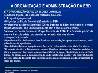 Material Preparado Por Pr João Luiz Marques –
CPPED 2009
b. A ORGANIZAÇÃO GERAL DA ESCOLA DOMINICAL
Tem forma tríplice. Ela é pessoal, material e funcional.
1. A organização pessoal
Dirigentes da Escola Dominical (Diretoria da EBD).
Professores da Escola Dominical (Corpo Docente da EBD). Têm sobre si a maior
responsabilidade, pois lidam diretamente com o aluno e com o ensino.
Alunos da Escola Dominical (Corpo Discente da EBD). É a “matéria prima” da
mesma. A escola existe para atender as necessidades dos alunos.
2. A organização material
O prédio – A Escola Dominical deve funcionar em instalações apropriadas à escola, tendo
salas de aula independentes.
O mobiliário – Deve ser apropriado aos fins, e, de conformidade com a idade dos alunos.
O material didático – Comumente chamado literatura. Abrange as diferentes revistas de
aluno e professor, bem como o respectivo material de apoio, obedecendo a um currículo
bíblico, de acordo com o agrupamento de idade escolar dos alunos. Todo material didático
deve ser utilizado de acordo com os métodos de ensino compatíveis a cada agrupamento de
idade dos alunos.
A ORGANIZAÇÃO E ADMINISTRAÇÃO DA EBD
 
