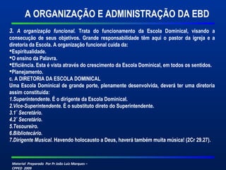 Material Preparado Por Pr João Luiz Marques –
CPPED 2009
3. A organização funcional. Trata do funcionamento da Escola Dominical, visando a
consecução de seus objetivos. Grande responsabilidade têm aqui o pastor da igreja e a
diretoria da Escola. A organização funcional cuida da:
Espiritualidade.
O ensino da Palavra.
Eficiência. Esta é vista através do crescimento da Escola Dominical, em todos os sentidos.
Planejamento.
c. A DIRETORIA DA ESCOLA DOMINICAL
Uma Escola Dominical de grande porte, plenamente desenvolvida, deverá ter uma diretoria
assim constituída:
1.Superintendente. É o dirigente da Escola Dominical.
2.Vice-Superintendente. É o substituto direto do Superintendente.
3.1˚ Secretário.
4.2˚ Secretário.
5.Tesoureiro.
6.Bibliotecário.
7.Dirigente Musical. Havendo holocausto a Deus, haverá também muita música! (2Cr 29.27).
A ORGANIZAÇÃO E ADMINISTRAÇÃO DA EBD
 