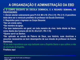 Material Preparado Por Pr João Luiz Marques –
CPPED 2009
d. O CORPO DOCENTE DA ESCOLA DOMINICAL E A REUNIÃO SEMANAL DE
PROFESSORES
1. Devem atentar solenemente para Pv 9.9; Mt 4.19; 2Tm 2.15; 1Pe 3.15. O penúltimo
texto deve ser o versículo predileto do professor da Escola Dominical.
2. Requisitos para o ingresso no Corpo Docente:
Ser um crente salvo.
Ser membro da igreja.
Ter bom testemunho em geral, em toda maneira de viver, tanto diante de Deus,
como diante dos homens (At 24.16; 2Co 8.21; 1Pe 1.15)
Querer servir ao Senhor.
Ser aplicado ao estudo da Palavra de Deus, sua história, suas doutrinas e
assuntos necessários ao bom desempenho de sua missão de professor da Escola
Dominical.
É de toda importância que seja batizado com o Espírito Santo e que cultive a vida
de plenitude do Espírito.
Finalizou aqui
 
A ORGANIZAÇÃO E ADMINISTRAÇÃO DA EBD
 