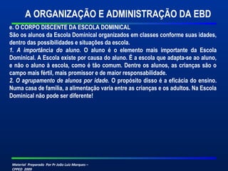 Material Preparado Por Pr João Luiz Marques –
CPPED 2009
e. O CORPO DISCENTE DA ESCOLA DOMINICAL
São os alunos da Escola Dominical organizados em classes conforme suas idades,
dentro das possibilidades e situações da escola.
1. A importância do aluno. O aluno é o elemento mais importante da Escola
Dominical. A Escola existe por causa do aluno. É a escola que adapta-se ao aluno,
e não o aluno à escola, como é tão comum. Dentre os alunos, as crianças são o
campo mais fértil, mais promissor e de maior responsabilidade.
2. O agrupamento de alunos por idade. O propósito disso é a eficácia do ensino.
Numa casa de família, a alimentação varia entre as crianças e os adultos. Na Escola
Dominical não pode ser diferente!
A ORGANIZAÇÃO E ADMINISTRAÇÃO DA EBD
 
