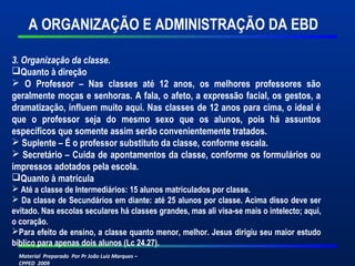 Material Preparado Por Pr João Luiz Marques –
CPPED 2009
A ORGANIZAÇÃO E ADMINISTRAÇÃO DA EBD
3. Organização da classe.
Quanto à direção
 O Professor – Nas classes até 12 anos, os melhores professores são
geralmente moças e senhoras. A fala, o afeto, a expressão facial, os gestos, a
dramatização, influem muito aqui. Nas classes de 12 anos para cima, o ideal é
que o professor seja do mesmo sexo que os alunos, pois há assuntos
específicos que somente assim serão convenientemente tratados.
 Suplente – É o professor substituto da classe, conforme escala.
 Secretário – Cuida de apontamentos da classe, conforme os formulários ou
impressos adotados pela escola.
Quanto à matrícula
 Até a classe de Intermediários: 15 alunos matriculados por classe.
 Da classe de Secundários em diante: até 25 alunos por classe. Acima disso deve ser
evitado. Nas escolas seculares há classes grandes, mas ali visa-se mais o intelecto; aqui,
o coração.
Para efeito de ensino, a classe quanto menor, melhor. Jesus dirigiu seu maior estudo
bíblico para apenas dois alunos (Lc 24.27).
 