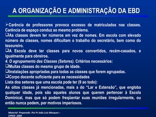 Material Preparado Por Pr João Luiz Marques –
CPPED 2009
A ORGANIZAÇÃO E ADMINISTRAÇÃO DA EBD
Carência de professores provoca excesso de matriculados nas classes.
Carência de espaço conduz ao mesmo problema.
As classes devem ter números em vez de nomes. Em escola com elevado
número de classes, nomes dificultam o trabalho do secretário, bem como do
tesoureiro.
A Escola deve ter classes para novos convertidos, recém-casados, e
igualmente para obreiros.
4. O agrupamento das Classes (Setores). Critérios necessários:
Muitas classes do mesmo grupo de idade.
Instalações apropriadas para todas as classes que forem agrupadas.
Corpo docente suficiente para as necessidades
Lista dos setores que uma escola pode ter (9 ao todo):
As oitos classes já mencionadas, mais a do “Lar e Extensão”, que engloba
qualquer idade, pois são aqueles alunos que querem pertencer à Escola
Dominical, mas que só podem freqüentar suas reuniões irregularmente, ou
então nunca podem, por motivos imperiosos.
 