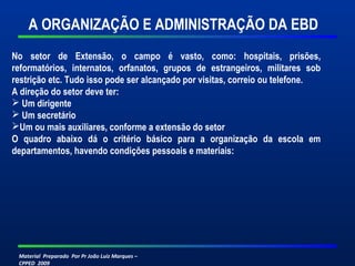 Material Preparado Por Pr João Luiz Marques –
CPPED 2009
A ORGANIZAÇÃO E ADMINISTRAÇÃO DA EBD
No setor de Extensão, o campo é vasto, como: hospitais, prisões,
reformatórios, internatos, orfanatos, grupos de estrangeiros, militares sob
restrição etc. Tudo isso pode ser alcançado por visitas, correio ou telefone.
A direção do setor deve ter:
 Um dirigente
 Um secretário
Um ou mais auxiliares, conforme a extensão do setor
O quadro abaixo dá o critério básico para a organização da escola em
departamentos, havendo condições pessoais e materiais:
 