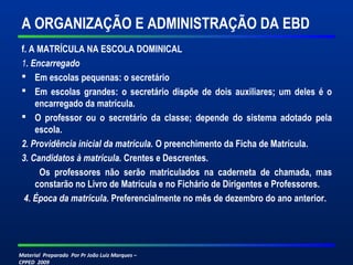 Material Preparado Por Pr João Luiz Marques –
CPPED 2009
A ORGANIZAÇÃO E ADMINISTRAÇÃO DA EBD
f. A MATRÍCULA NA ESCOLA DOMINICAL
1. Encarregado
 Em escolas pequenas: o secretário
 Em escolas grandes: o secretário dispõe de dois auxiliares; um deles é o
encarregado da matrícula.
 O professor ou o secretário da classe; depende do sistema adotado pela
escola.
2. Providência inicial da matrícula. O preenchimento da Ficha de Matrícula.
3. Candidatos à matrícula. Crentes e Descrentes.
Os professores não serão matriculados na caderneta de chamada, mas
constarão no Livro de Matrícula e no Fichário de Dirigentes e Professores.
4. Época da matrícula. Preferencialmente no mês de dezembro do ano anterior.
 