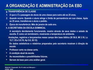 Material Preparado Por Pr João Luiz Marques –
CPPED 2009
A ORGANIZAÇÃO E ADMINISTRAÇÃO DA EBD
g. TRANSFERÊNCIA DE CLASSE
1. O que é. É a passagem do aluno de uma classe para outra até os 25 anos.
2. Quando ocorre. Quando o aluno atinge o limite de permanência em sua classe. Após
os 25 anos, transfere-se o aluno a pedido.
3. Época da transferência. Mês de janeiro de cada ano.
h. A SECRETARIA DA ESCOLA DOMINICAL
A secretaria devidamente funcionando, mostra através de seus dados o estado da
escolta. É como um termômetro, mostrando a temperatura do ambiente.
Anotações, registros e lançamentos nesse campo têm base bíblica (Sl 56.8; Ml 3.16; Lc
12.7; 2Co 5.9,10; Ap 5.8; 20.12).
Os dados estatísticos e relatórios preparados pela secretaria mostram à direção da
escola:
 Professor certo na classe certa.
 A condição atual da escola.
 As necessidades e possibilidades futuras.
 Servem de base para uma análise geral.
 