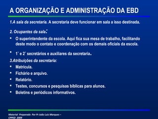 Material Preparado Por Pr João Luiz Marques –
CPPED 2009
A ORGANIZAÇÃO E ADMINISTRAÇÃO DA EBD
1.A sala da secretaria. A secretaria deve funcionar em sala a isso destinada.
2. Ocupantes da sala:
 O superintendente da escola. Aqui fica sua mesa de trabalho, facilitando
deste modo o contato e coordenação com os demais oficiais da escola.
 1˚ e 2˚ secretários e auxiliares da secretaria.
3.Atribuições da secretaria:
 Matrícula.
 Fichário e arquivo.
 Relatório.
 Testes, concursos e pesquisas bíblicas para alunos.
 Boletins e periódicos informativos.
 