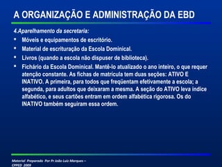 Material Preparado Por Pr João Luiz Marques –
CPPED 2009
A ORGANIZAÇÃO E ADMINISTRAÇÃO DA EBD
4.Aparelhamento da secretaria:
 Móveis e equipamentos de escritório.
 Material de escrituração da Escola Dominical.
 Livros (quando a escola não dispuser de biblioteca).
 Fichário da Escola Dominical. Mantê-lo atualizado o ano inteiro, o que requer
atenção constante. As fichas de matrícula tem duas seções: ATIVO E
INATIVO. A primeira, para todos que freqüentam efetivamente a escola; a
segunda, para adultos que deixaram a mesma. A seção do ATIVO leva índice
alfabético, e seus cartões entram em ordem alfabética rigorosa. Os do
INATIVO também seguiram essa ordem.
 
 