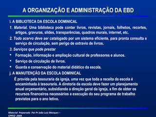 Material Preparado Por Pr João Luiz Marques –
CPPED 2009
A ORGANIZAÇÃO E ADMINISTRAÇÃO DA EBD
i. A BIBLIOTECA DA ESCOLA DOMINICAL
1. Material. Uma biblioteca pode conter livros, revistas, jornais, folhetos, recortes,
artigos, gravuras, slides, transparências, quadros murais, internet, etc.
2. Todo acervo deve ser catalogado por um sistema eficiente, para pronta consulta e
serviço de circulação, sem perigo de extravio de livros.
3. Serviços que pode prestar
 Formação, informação e ampliação cultural de professores e alunos.
 Serviço de circulação de livros.
 Guarda e conservação do material didático da escola.
j. A MANUTENÇÃO DA ESCOLA DOMINICAL
É provida pela tesouraria da igreja, uma vez que toda a receita da escola é
encaminhada à tesouraria. A diretoria da escola deve fazer um planejamento
anual orçamentário, subsidiando a direção geral da igreja, a fim de obter os
recursos financeiros necessários a execução do seu programa de trabalho
previstos para o ano letivo.
 