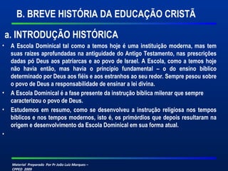 Material Preparado Por Pr João Luiz Marques –
CPPED 2009
B. BREVE HISTÓRIA DA EDUCAÇÃO CRISTÃ
a. INTRODUÇÃO HISTÓRICA
• A Escola Dominical tal como a temos hoje é uma instituição moderna, mas tem
suas raízes aprofundadas na antiguidade do Antigo Testamento, nas prescrições
dadas pó Deus aos patriarcas e ao povo de Israel. A Escola, como a temos hoje
não havia então, mas havia o princípio fundamental – o do ensino bíblico
determinado por Deus aos fiéis e aos estranhos ao seu redor. Sempre pesou sobre
o povo de Deus a responsabilidade de ensinar a lei divina.
• A Escola Dominical é a fase presente da instrução bíblica milenar que sempre
caracterizou o povo de Deus.
• Estudemos em resumo, como se desenvolveu a instrução religiosa nos tempos
bíblicos e nos tempos modernos, isto é, os primórdios que depois resultaram na
origem e desenvolvimento da Escola Dominical em sua forma atual.
•
 