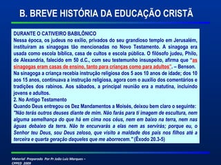 Material Preparado Por Pr João Luiz Marques –
CPPED 2009
B. BREVE HISTÓRIA DA EDUCAÇÃO CRISTÃ
DURANTE O CATIVEIRO BABILÔNICO
Nessa época, os judeus no exílio, privados do seu grandioso templo em Jerusalém,
instituíram as sinagogas tão mencionadas no Novo Testamento. A sinagoga era
usada como escola bíblica, casa de cultos e escola pública. O filósofo judeu, Philo,
de Alexandria, falecido em 50 d.C., com seu testemunho insuspeito, afirma que “as
sinagogas eram casas de ensino, tanto para crianças como para adultos”. – Benson.
Na sinagoga a criança recebia instrução religiosa dos 5 aos 10 anos de idade; dos 10
aos 15 anos, continuava a instrução religiosa, agora com o auxílio dos comentários e
tradições dos rabinos. Aos sábados, a principal reunião era a matutina, incluindo
jovens e adultos.
2. No Antigo Testamento
Quando Deus entregou os Dez Mandamentos a Moisés, deixou bem claro o seguinte:
"Não terás outros deuses diante de mim. Não farás para ti imagem de escultura, nem 
alguma semelhança do que há em cima nos céus, nem em baixo na terra, nem nas 
águas  debaixo  da  terra.  Não  te  encurvarás  a  elas  nem  as  servirás;  porque  eu,  o 
Senhor teu Deus, sou Deus zeloso, que visito a maldade dos pais nos filhos até a 
terceira e quarta geração daqueles que me aborrecem." (Êxodo 20.3-5)
 