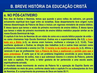 Material Preparado Por Pr João Luiz Marques –
CPPED 2009
B. BREVE HISTÓRIA DA EDUCAÇÃO CRISTÃ
e. NO PÓS-CATIVEIRO
Nos dias de Esdras e Neemias, lemos que quando o povo voltou do cativeiro, um grande
avivamento espiritual teve lugar entre os israelitas. Esse despertamento teve origem numa
intensa disseminação da Palavra de Deus e incluiu um vigoroso ministério de ensino bíblico.
É dessa época que temos o relato do primeiro movimento de ensino bíblico. É dessa época
que temos o relato do primeiro movimento de ensino bíblico metódico popular similar ao da
nossa Escola Dominical de hoje.
O capítulo 8 do livro de Neemias dá um relato de como era a escola bíblica popular de então –
ou como chamamos hoje Escola Dominical. Esdras era o superintendente (Ne 8.2); o livro-
texto era a Bíblia (v.3); os alunos eram homens, mulheres e crianças (v.3; 12.43). Treze
auxiliares ajudavam a Esdras na direção dos trabalhos (v.4) e outros treze serviam como
professores ministrando o ensino (vv.7,8). O horário ia da manhã ao meio-dia (v.3). Afirma o
versículo 8 que os professores liam a Palavra de Deus e explicavam o sentido para que o
povo entendesse. É certo que aí há um problema lingüístico envolvido (o povo falando o
aramaico ao retornar do exílio), mas o que sobressai mesmo é o ensino da Palavra, patente
em todo o capítulo. Por certo, o leitor gostaria de ter pertencido a uma escola assim,
espiritualmente avivada.
O resultado desse movimento de ensino da Palavra foi a operação do Espírito Santo em
profundidade no meio do povo, conforme atesta todo o capítulo 9 e os subseqüentes do livro
de Neemias. É o cumprimento da promessa de Deus em Isaías 55.11.
 