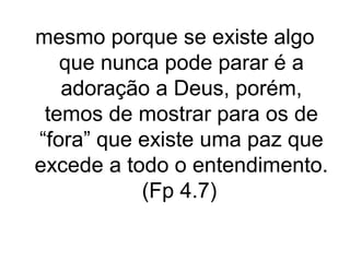 mesmo porque se existe algo
que nunca pode parar é a
adoração a Deus, porém,
temos de mostrar para os de
“fora” que existe uma paz que
excede a todo o entendimento.
(Fp 4.7)

 