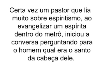 Certa vez um pastor que lia
muito sobre espiritismo, ao
evangelizar um espírita
dentro do metrô, iniciou a
conversa perguntando para
o homem qual era o santo
da cabeça dele.

 