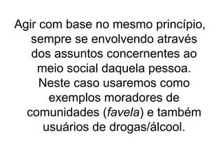 Agir com base no mesmo princípio,
sempre se envolvendo através
dos assuntos concernentes ao
meio social daquela pessoa.
Neste caso usaremos como
exemplos moradores de
comunidades (favela) e também
usuários de drogas/álcool.

 