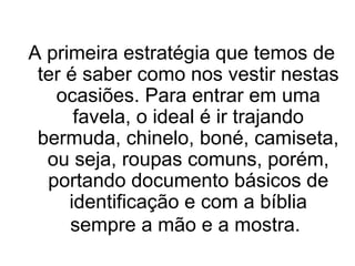 A primeira estratégia que temos de
ter é saber como nos vestir nestas
ocasiões. Para entrar em uma
favela, o ideal é ir trajando
bermuda, chinelo, boné, camiseta,
ou seja, roupas comuns, porém,
portando documento básicos de
identificação e com a bíblia
sempre a mão e a mostra.

 
