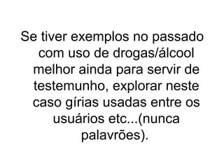 Se tiver exemplos no passado
com uso de drogas/álcool
melhor ainda para servir de
testemunho, explorar neste
caso gírias usadas entre os
usuários etc...(nunca
palavrões).

 