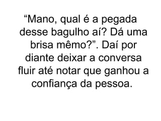 “Mano, qual é a pegada
desse bagulho aí? Dá uma
brisa mêmo?”. Daí por
diante deixar a conversa
fluir até notar que ganhou a
confiança da pessoa.

 
