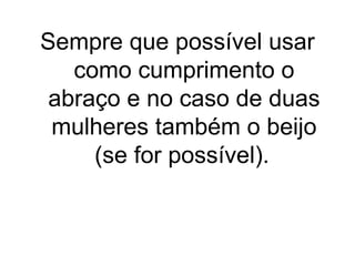 Sempre que possível usar
como cumprimento o
abraço e no caso de duas
mulheres também o beijo
(se for possível).

 