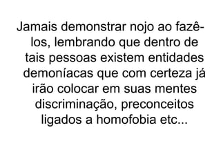 Jamais demonstrar nojo ao fazêlos, lembrando que dentro de
tais pessoas existem entidades
demoníacas que com certeza já
irão colocar em suas mentes
discriminação, preconceitos
ligados a homofobia etc...

 