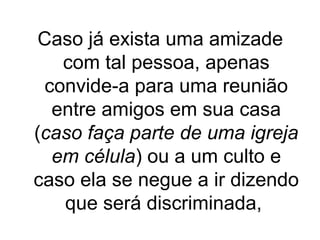 Caso já exista uma amizade
com tal pessoa, apenas
convide-a para uma reunião
entre amigos em sua casa
(caso faça parte de uma igreja
em célula) ou a um culto e
caso ela se negue a ir dizendo
que será discriminada,

 