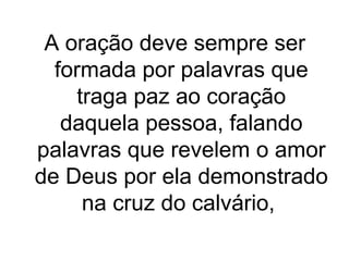 A oração deve sempre ser
formada por palavras que
traga paz ao coração
daquela pessoa, falando
palavras que revelem o amor
de Deus por ela demonstrado
na cruz do calvário,

 