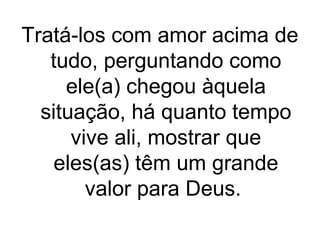 Tratá-los com amor acima de
tudo, perguntando como
ele(a) chegou àquela
situação, há quanto tempo
vive ali, mostrar que
eles(as) têm um grande
valor para Deus.

 