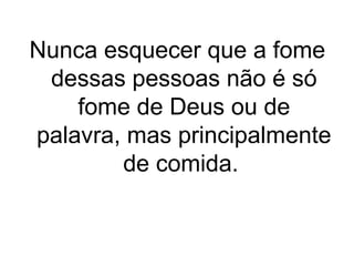 Nunca esquecer que a fome
dessas pessoas não é só
fome de Deus ou de
palavra, mas principalmente
de comida.

 