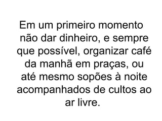 Em um primeiro momento
não dar dinheiro, e sempre
que possível, organizar café
da manhã em praças, ou
até mesmo sopões à noite
acompanhados de cultos ao
ar livre.

 
