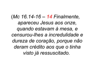 (Mc 16.14-16 – 14 Finalmente,
apareceu Jesus aos onze,
quando estavam à mesa, e
censurou-lhes a incredulidade e
dureza de coração, porque não
deram crédito aos que o tinha
visto já ressuscitado.

 