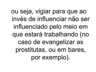 ou seja, vigiar para que ao
invés de influenciar não ser
influenciado pelo meio em
que estará trabalhando (no
caso de evangelizar as
prostitutas, ou em bares,
por exemplo).

 