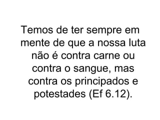 Temos de ter sempre em
mente de que a nossa luta
não é contra carne ou
contra o sangue, mas
contra os principados e
potestades (Ef 6.12).

 