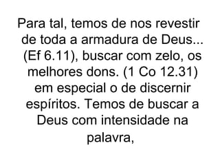 Para tal, temos de nos revestir
de toda a armadura de Deus...
(Ef 6.11), buscar com zelo, os
melhores dons. (1 Co 12.31)
em especial o de discernir
espíritos. Temos de buscar a
Deus com intensidade na
palavra,

 