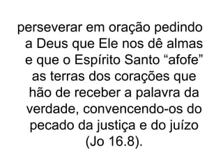 perseverar em oração pedindo
a Deus que Ele nos dê almas
e que o Espírito Santo “afofe”
as terras dos corações que
hão de receber a palavra da
verdade, convencendo-os do
pecado da justiça e do juízo
(Jo 16.8).

 