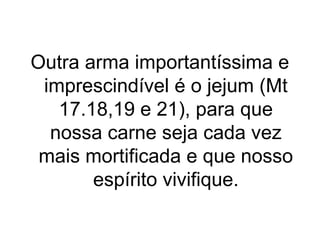 Outra arma importantíssima e
imprescindível é o jejum (Mt
17.18,19 e 21), para que
nossa carne seja cada vez
mais mortificada e que nosso
espírito vivifique.

 