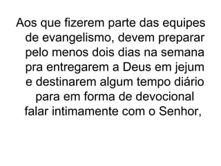 Aos que fizerem parte das equipes
de evangelismo, devem preparar
pelo menos dois dias na semana
pra entregarem a Deus em jejum
e destinarem algum tempo diário
para em forma de devocional
falar intimamente com o Senhor,

 