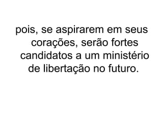pois, se aspirarem em seus
corações, serão fortes
candidatos a um ministério
de libertação no futuro.

 